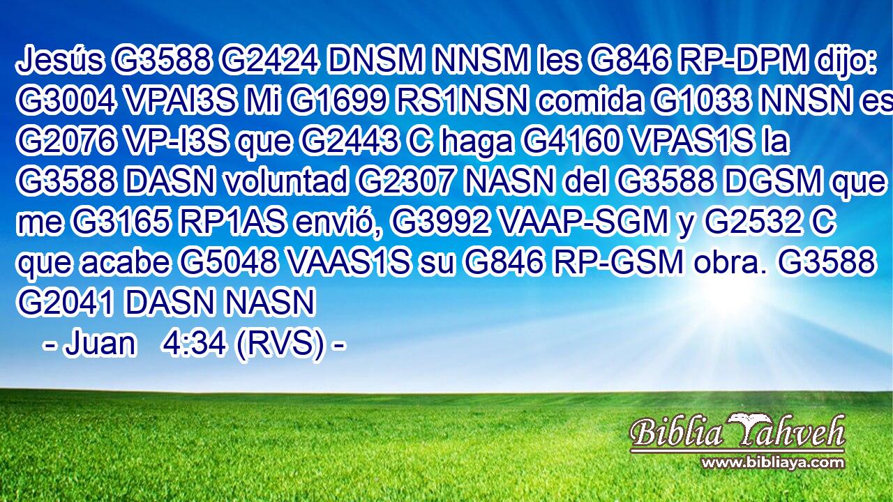 Jesús G3588 G2424 DNSM NNSM les G846 RP-DPM dijo: G3004 VPAI3S Mi G1699 RS1NSN comida G1033 NNSN es G2076 VP-I3S que G2443 C haga G4160 VPAS1S la G3588 DASN voluntad G2307 NASN del G3588 DGSM que me G3165 RP1AS envió, G3992 VAAP-SGM y G2532 C que acabe G5048 VAAS1S su G846 RP-GSM obra. G3588 G2041 DASN NASN 
