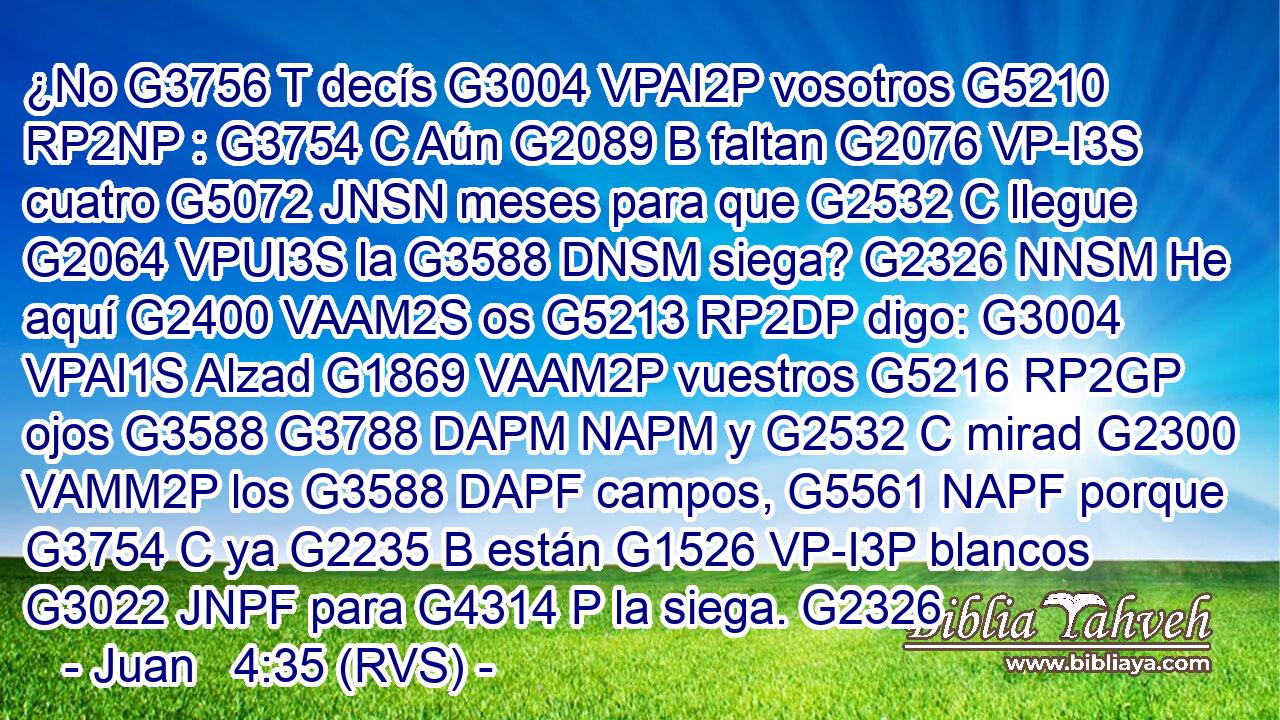 ¿No G3756 T decís G3004 VPAI2P vosotros G5210 RP2NP : G3754 C Aún G2089 B faltan G2076 VP-I3S cuatro G5072 JNSN meses para que G2532 C llegue G2064 VPUI3S la G3588 DNSM siega? G2326 NNSM He aquí G2400 VAAM2S os G5213 RP2DP digo: G3004 VPAI1S Alzad G1869 VAAM2P vuestros G5216 RP2GP ojos G3588 G3788 DAPM NAPM y G2532 C mirad G2300 VAMM2P los G3588 DAPF campos, G5561 NAPF porque G3754 C ya G2235 B están G1526 VP-I3P blancos G3022 JNPF para G4314 P la siega. G2326
