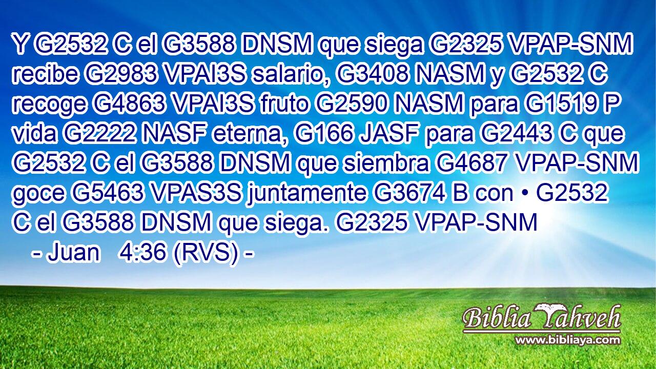 Y G2532 C el G3588 DNSM que siega G2325 VPAP-SNM recibe G2983 VPAI3S salario, G3408 NASM y G2532 C recoge G4863 VPAI3S fruto G2590 NASM para G1519 P vida G2222 NASF eterna, G166 JASF para G2443 C que G2532 C el G3588 DNSM que siembra G4687 VPAP-SNM goce G5463 VPAS3S juntamente G3674 B con • G2532 C el G3588 DNSM que siega. G2325 VPAP-SNM 
