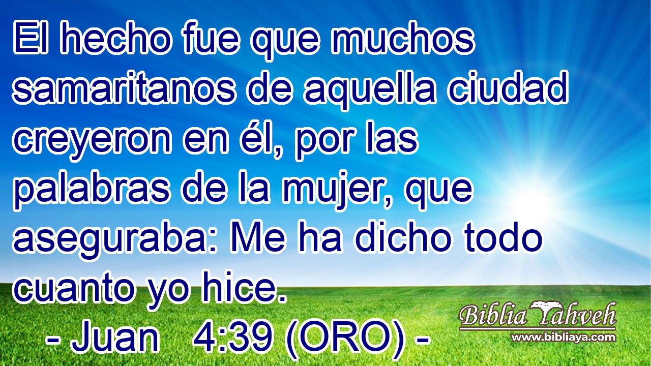  El hecho fue que muchos samaritanos de aquella ciudad creyeron en él, por las palabras de la mujer, que aseguraba: Me ha dicho todo cuanto yo hice. 