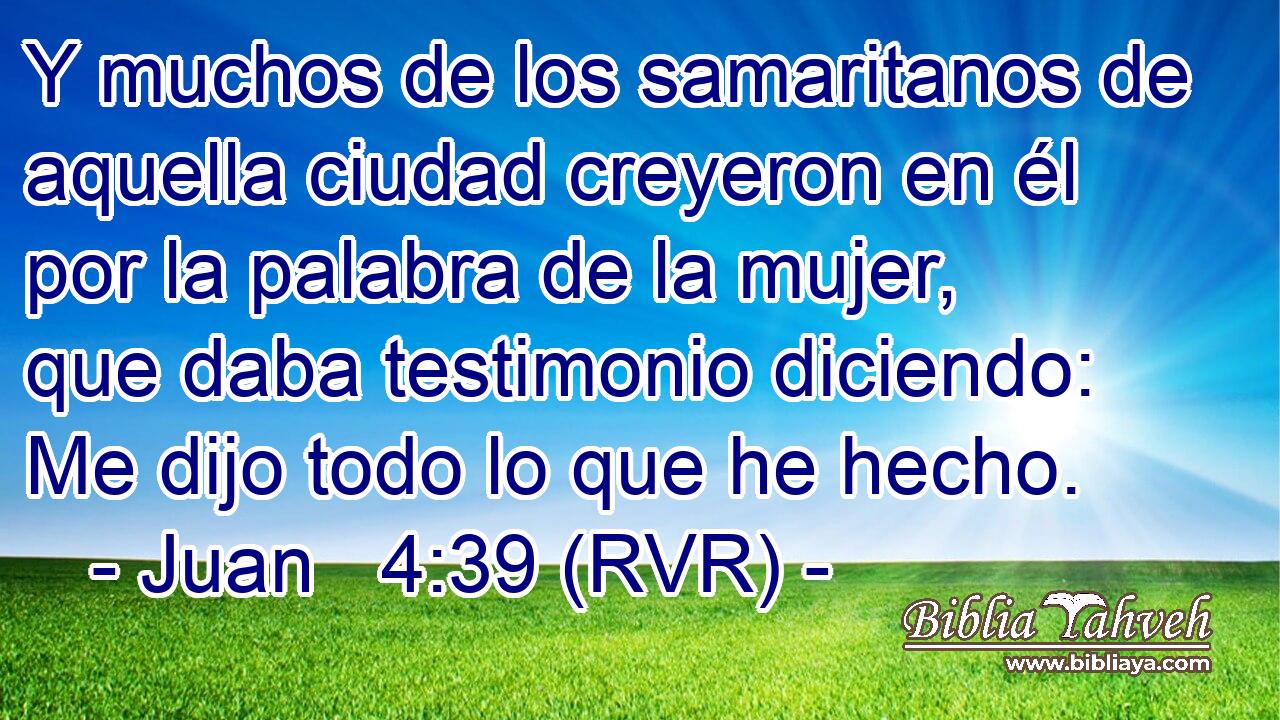Y muchos de los samaritanos de aquella ciudad creyeron en él por la palabra de la mujer, que daba testimonio diciendo: Me dijo todo lo que he hecho.