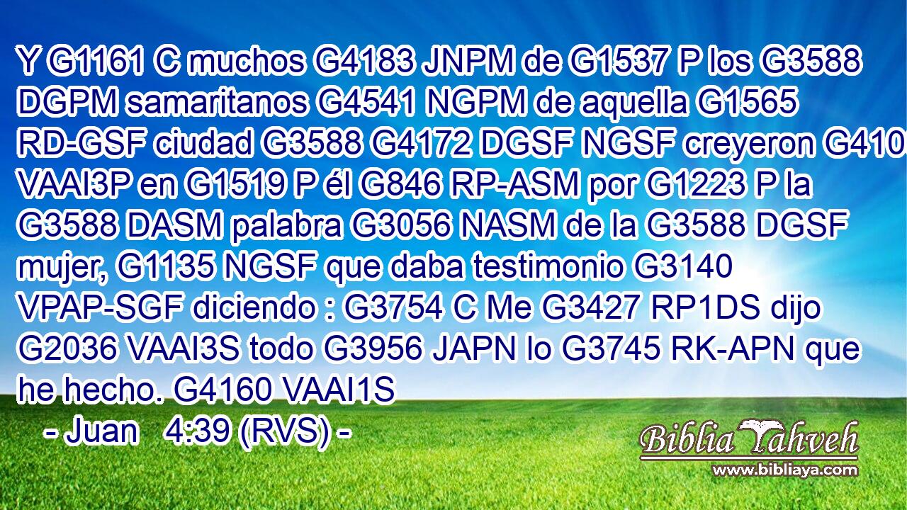 Y G1161 C muchos G4183 JNPM de G1537 P los G3588 DGPM samaritanos G4541 NGPM de aquella G1565 RD-GSF ciudad G3588 G4172 DGSF NGSF creyeron G4100 VAAI3P en G1519 P él G846 RP-ASM por G1223 P la G3588 DASM palabra G3056 NASM de la G3588 DGSF mujer, G1135 NGSF que daba testimonio G3140 VPAP-SGF diciendo : G3754 C Me G3427 RP1DS dijo G2036 VAAI3S todo G3956 JAPN lo G3745 RK-APN que he hecho. G4160 VAAI1S 