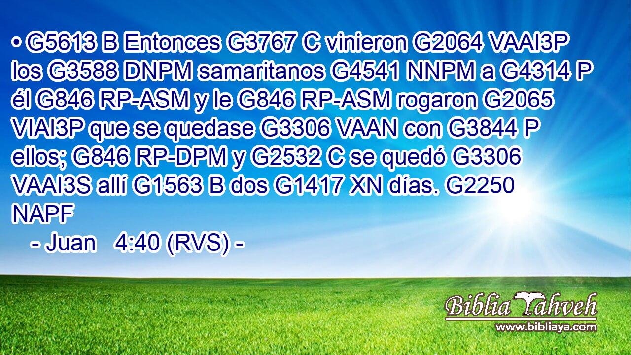 • G5613 B Entonces G3767 C vinieron G2064 VAAI3P los G3588 DNPM samaritanos G4541 NNPM a G4314 P él G846 RP-ASM y le G846 RP-ASM rogaron G2065 VIAI3P que se quedase G3306 VAAN con G3844 P ellos; G846 RP-DPM y G2532 C se quedó G3306 VAAI3S allí G1563 B dos G1417 XN días. G2250 NAPF 