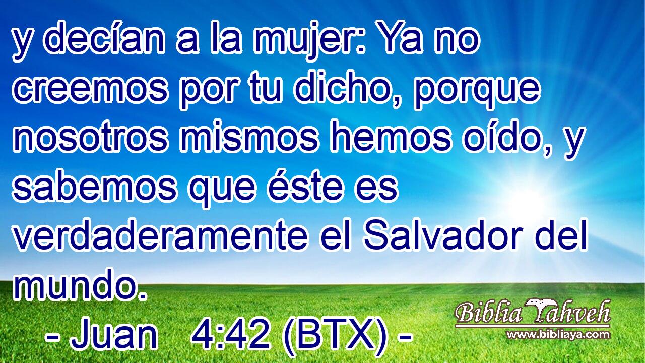 y decían a la mujer: Ya no creemos por tu dicho, porque nosotros mismos hemos oído, y sabemos que éste es verdaderamente el Salvador del mundo.
