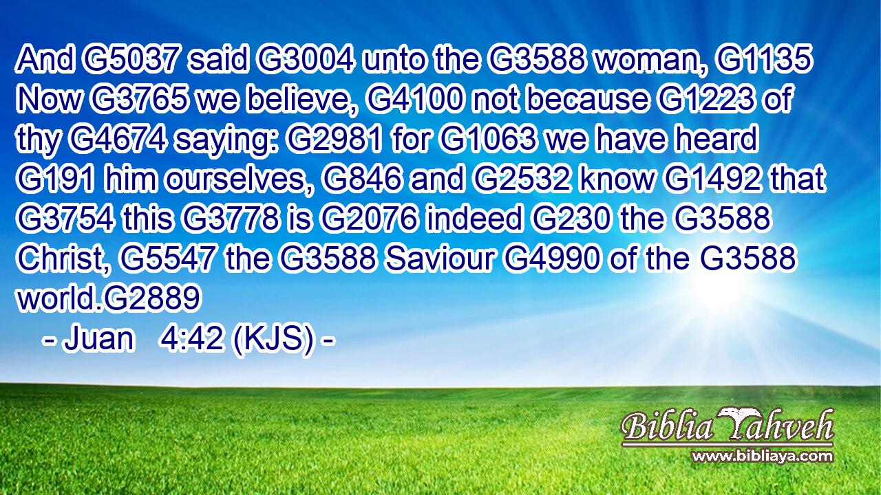 And G5037 said G3004 unto the G3588 woman, G1135 Now G3765 we believe, G4100 not because G1223 of thy G4674 saying: G2981 for G1063 we have heard G191 him ourselves, G846 and G2532 know G1492 that G3754 this G3778 is G2076 indeed G230 the G3588 Christ, G5547 the G3588 Saviour G4990 of the G3588 world.G2889