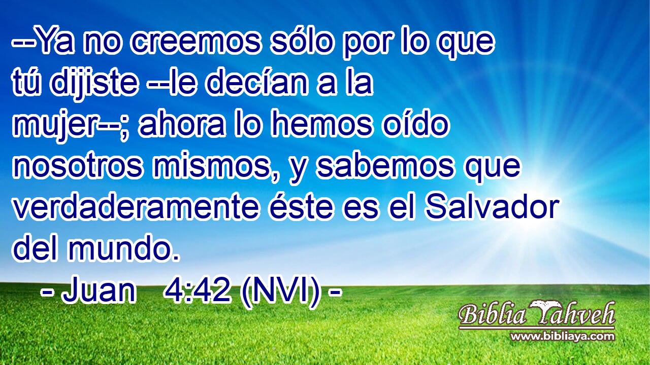  --Ya no creemos sólo por lo que tú dijiste --le decían a la mujer--; ahora lo hemos oído nosotros mismos, y sabemos que verdaderamente éste es el Salvador del mundo. 