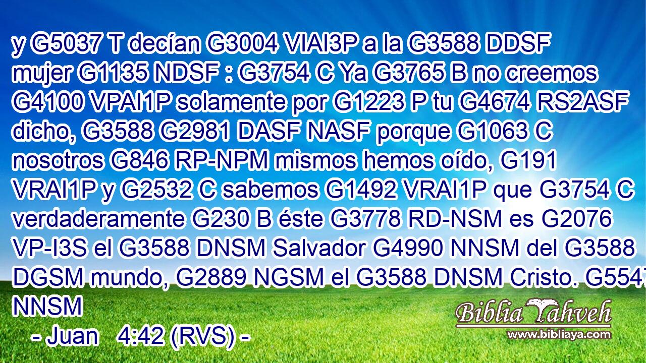 y G5037 T decían G3004 VIAI3P a la G3588 DDSF mujer G1135 NDSF : G3754 C Ya G3765 B no creemos G4100 VPAI1P solamente por G1223 P tu G4674 RS2ASF dicho, G3588 G2981 DASF NASF porque G1063 C nosotros G846 RP-NPM mismos hemos oído, G191 VRAI1P y G2532 C sabemos G1492 VRAI1P que G3754 C verdaderamente G230 B éste G3778 RD-NSM es G2076 VP-I3S el G3588 DNSM Salvador G4990 NNSM del G3588 DGSM mundo, G2889 NGSM el G3588 DNSM Cristo. G5547 NNSM 