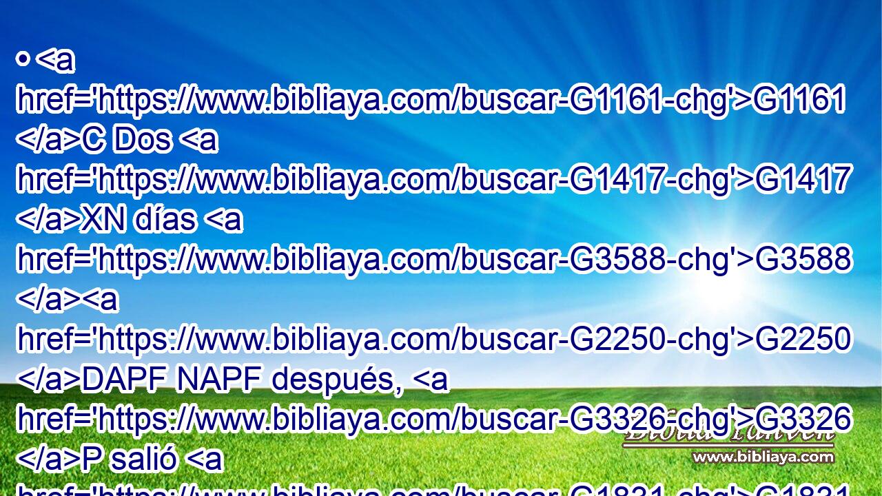 • G1161 C Dos G1417 XN días G3588 G2250 DAPF NAPF después, G3326 P salió G1831 VAAI3S de allí G1564 B y G2532 C fue G565 VAAI3S a G1519 P Galilea. G3588 G1056 DASF NASF 