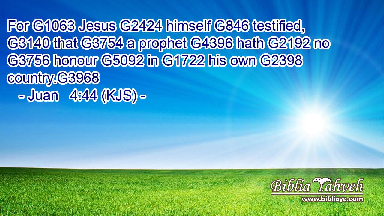 For G1063 Jesus G2424 himself G846 testified, G3140 that G3754 a prophet G4396 hath G2192 no G3756 honour G5092 in G1722 his own G2398 country.G3968
