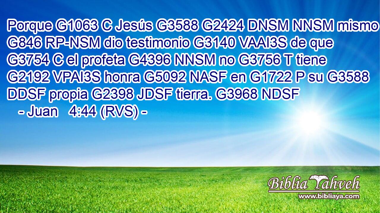 Porque G1063 C Jesús G3588 G2424 DNSM NNSM mismo G846 RP-NSM dio testimonio G3140 VAAI3S de que G3754 C el profeta G4396 NNSM no G3756 T tiene G2192 VPAI3S honra G5092 NASF en G1722 P su G3588 DDSF propia G2398 JDSF tierra. G3968 NDSF 