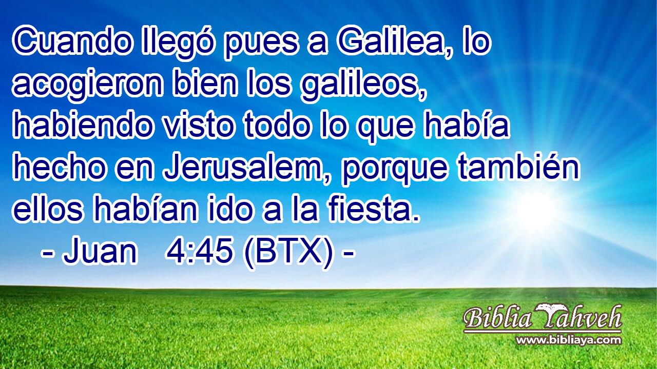 Cuando llegó pues a Galilea, lo acogieron bien los galileos, habiendo visto todo lo que había hecho en Jerusalem, porque también ellos habían ido a la fiesta.
