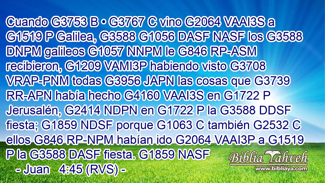 Cuando G3753 B • G3767 C vino G2064 VAAI3S a G1519 P Galilea, G3588 G1056 DASF NASF los G3588 DNPM galileos G1057 NNPM le G846 RP-ASM recibieron, G1209 VAMI3P habiendo visto G3708 VRAP-PNM todas G3956 JAPN las cosas que G3739 RR-APN había hecho G4160 VAAI3S en G1722 P Jerusalén, G2414 NDPN en G1722 P la G3588 DDSF fiesta; G1859 NDSF porque G1063 C también G2532 C ellos G846 RP-NPM habían ido G2064 VAAI3P a G1519 P la G3588 DASF fiesta. G1859 NASF 