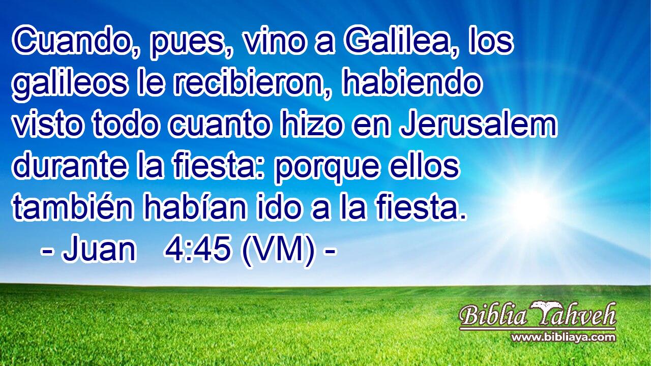  Cuando, pues, vino a Galilea, los galileos le recibieron, habiendo visto todo cuanto hizo en Jerusalem durante la fiesta: porque ellos también habían ido a la fiesta. 