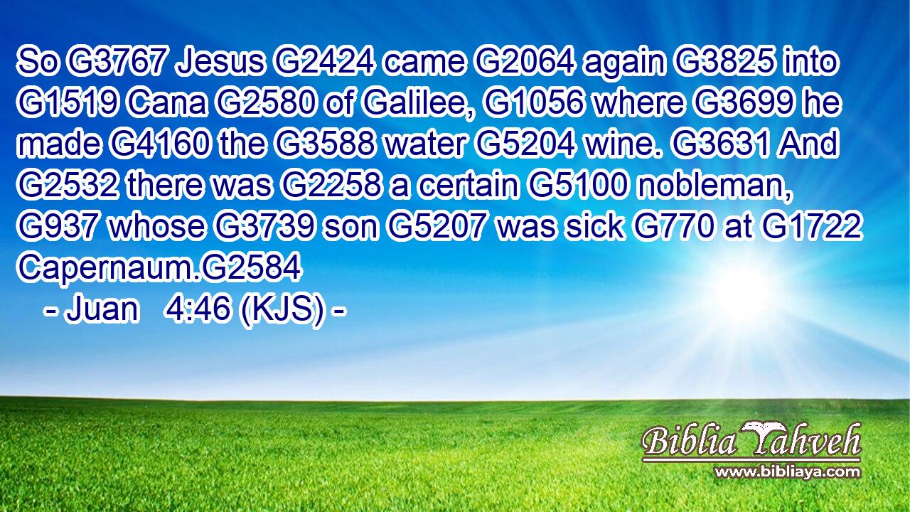 So G3767 Jesus G2424 came G2064 again G3825 into G1519 Cana G2580 of Galilee, G1056 where G3699 he made G4160 the G3588 water G5204 wine. G3631 And G2532 there was G2258 a certain G5100 nobleman, G937 whose G3739 son G5207 was sick G770 at G1722 Capernaum.G2584