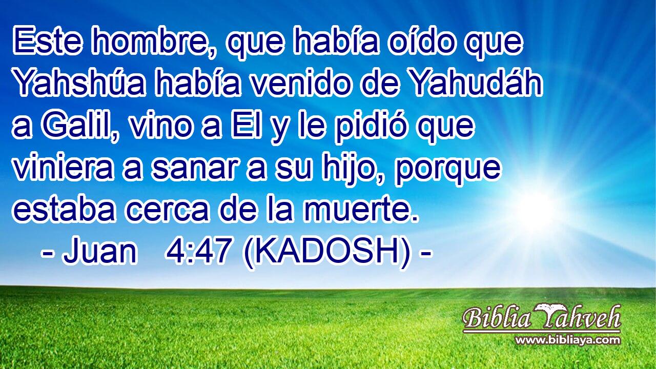  Este hombre, que había oído que Yahshúa había venido de Yahudáh a Galil, vino a El y le pidió que viniera a sanar a su hijo, porque estaba cerca de la muerte. 