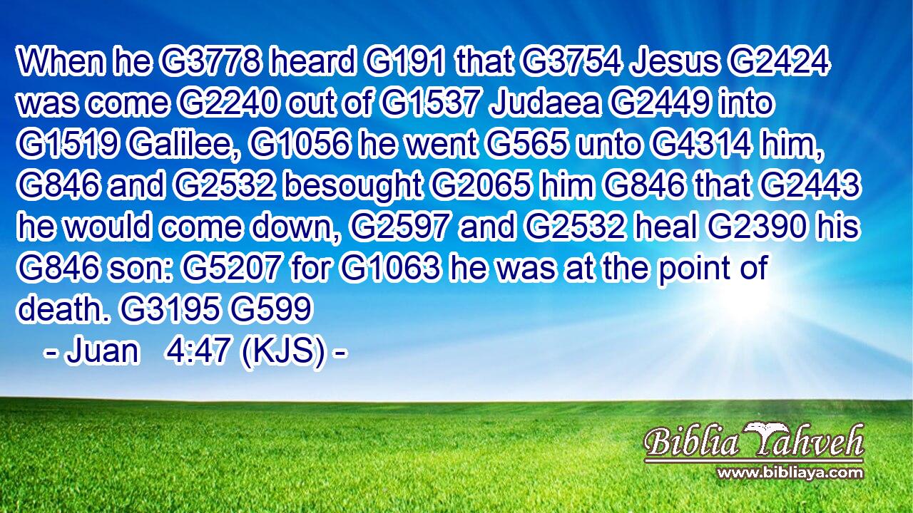 When he G3778 heard G191 that G3754 Jesus G2424 was come G2240 out of G1537 Judaea G2449 into G1519 Galilee, G1056 he went G565 unto G4314 him, G846 and G2532 besought G2065 him G846 that G2443 he would come down, G2597 and G2532 heal G2390 his G846 son: G5207 for G1063 he was at the point of death. G3195 G599