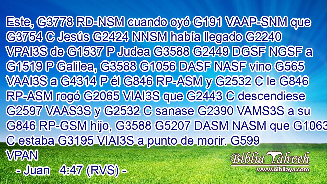 Este, G3778 RD-NSM cuando oyó G191 VAAP-SNM que G3754 C Jesús G2424 NNSM había llegado G2240 VPAI3S de G1537 P Judea G3588 G2449 DGSF NGSF a G1519 P Galilea, G3588 G1056 DASF NASF vino G565 VAAI3S a G4314 P él G846 RP-ASM y G2532 C le G846 RP-ASM rogó G2065 VIAI3S que G2443 C descendiese G2597 VAAS3S y G2532 C sanase G2390 VAMS3S a su G846 RP-GSM hijo, G3588 G5207 DASM NASM que G1063 C estaba G3195 VIAI3S a punto de morir. G599 VPAN 