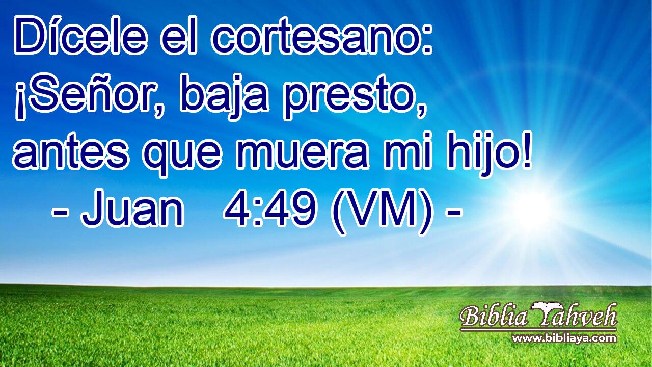  Dícele el cortesano: ¡Señor, baja presto, antes que muera mi hijo! 
