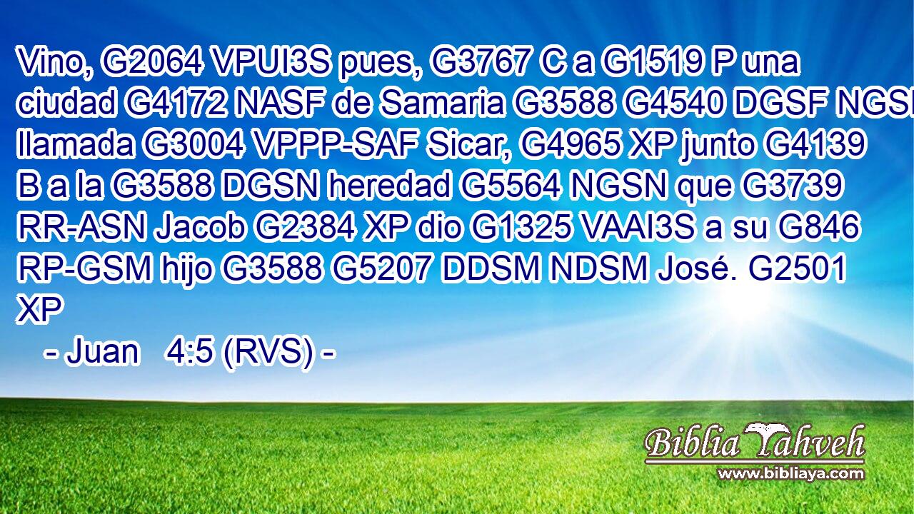 Vino, G2064 VPUI3S pues, G3767 C a G1519 P una ciudad G4172 NASF de Samaria G3588 G4540 DGSF NGSF llamada G3004 VPPP-SAF Sicar, G4965 XP junto G4139 B a la G3588 DGSN heredad G5564 NGSN que G3739 RR-ASN Jacob G2384 XP dio G1325 VAAI3S a su G846 RP-GSM hijo G3588 G5207 DDSM NDSM José. G2501 XP 