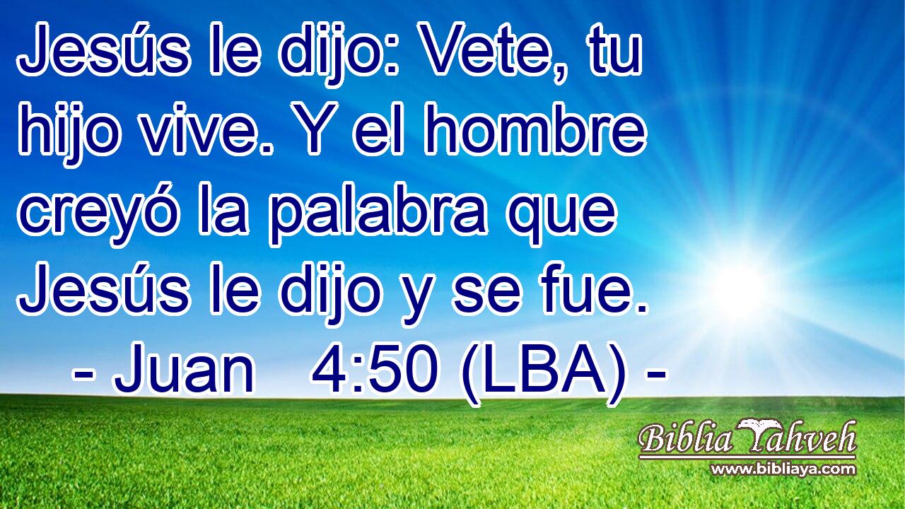 Jesús le dijo: Vete, tu hijo vive. Y el hombre creyó la palabra que Jesús le dijo y se fue.