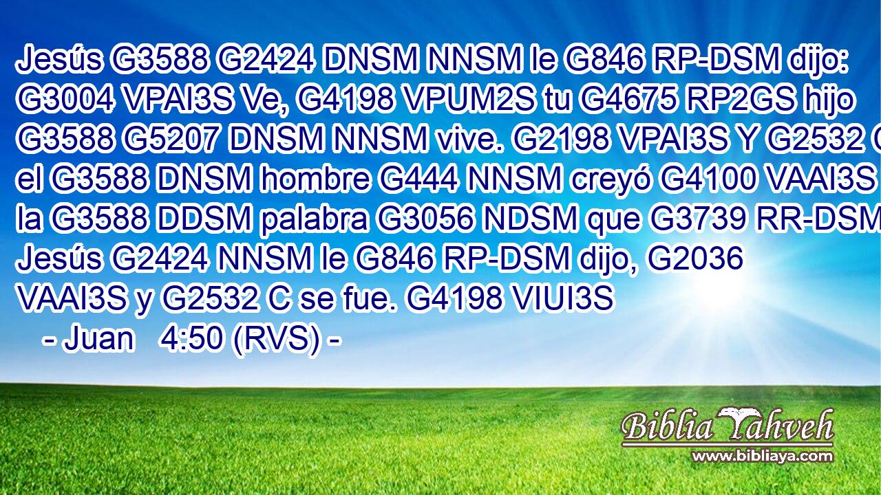 Jesús G3588 G2424 DNSM NNSM le G846 RP-DSM dijo: G3004 VPAI3S Ve, G4198 VPUM2S tu G4675 RP2GS hijo G3588 G5207 DNSM NNSM vive. G2198 VPAI3S Y G2532 C el G3588 DNSM hombre G444 NNSM creyó G4100 VAAI3S la G3588 DDSM palabra G3056 NDSM que G3739 RR-DSM Jesús G2424 NNSM le G846 RP-DSM dijo, G2036 VAAI3S y G2532 C se fue. G4198 VIUI3S 