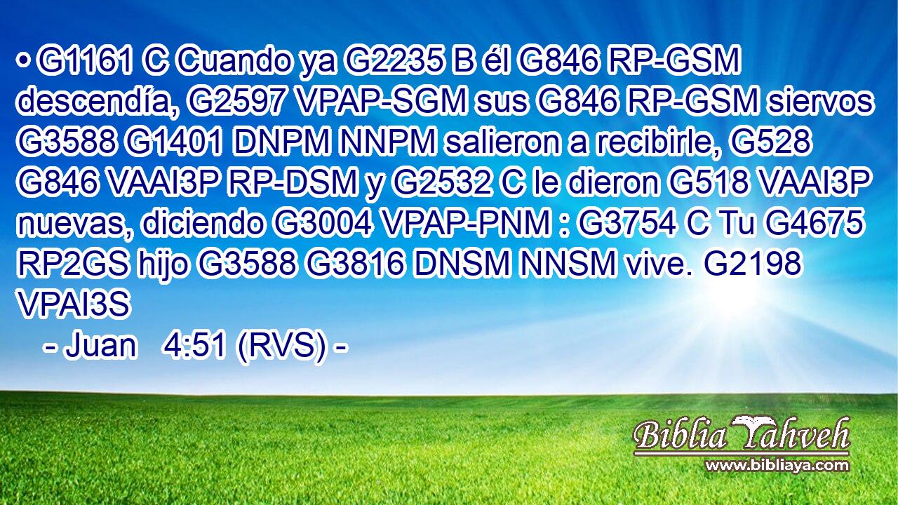 • G1161 C Cuando ya G2235 B él G846 RP-GSM descendía, G2597 VPAP-SGM sus G846 RP-GSM siervos G3588 G1401 DNPM NNPM salieron a recibirle, G528 G846 VAAI3P RP-DSM y G2532 C le dieron G518 VAAI3P nuevas, diciendo G3004 VPAP-PNM : G3754 C Tu G4675 RP2GS hijo G3588 G3816 DNSM NNSM vive. G2198 VPAI3S 