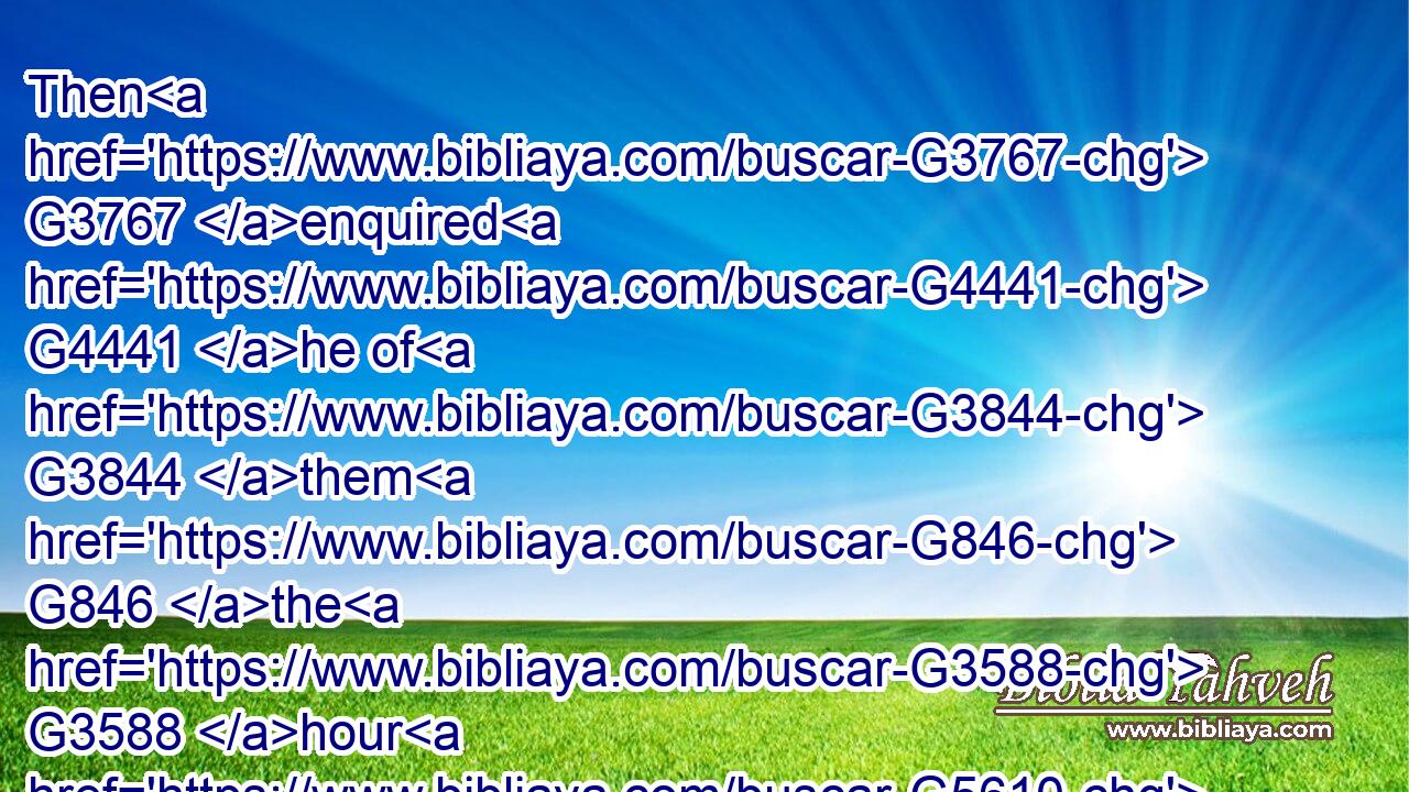 Then G3767 enquired G4441 he of G3844 them G846 the G3588 hour G5610 when G1722  G3739 he began to amend. G2192  G2866 And G2532 they said G2036 unto him, G846 Yesterday G5504 at the seventh G1442 hour G5610 the G3588 fever G4446 left G863 him.G846