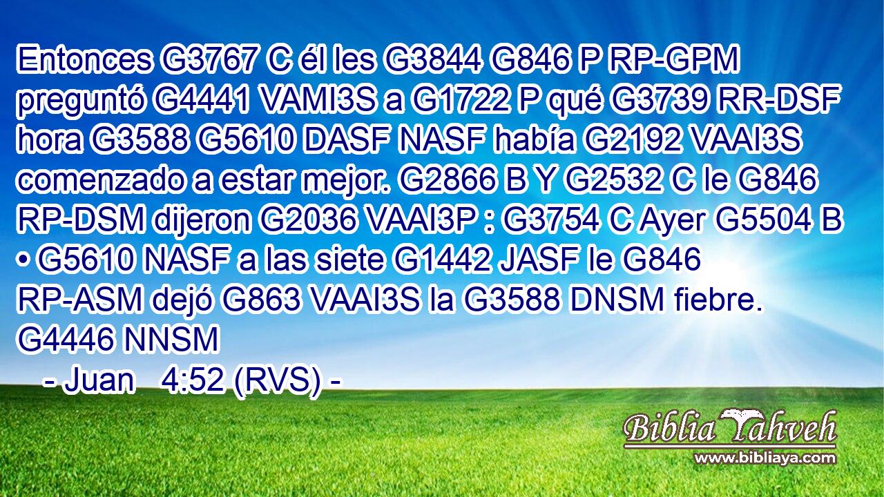 Entonces G3767 C él les G3844 G846 P RP-GPM preguntó G4441 VAMI3S a G1722 P qué G3739 RR-DSF hora G3588 G5610 DASF NASF había G2192 VAAI3S comenzado a estar mejor. G2866 B Y G2532 C le G846 RP-DSM dijeron G2036 VAAI3P : G3754 C Ayer G5504 B • G5610 NASF a las siete G1442 JASF le G846 RP-ASM dejó G863 VAAI3S la G3588 DNSM fiebre. G4446 NNSM 