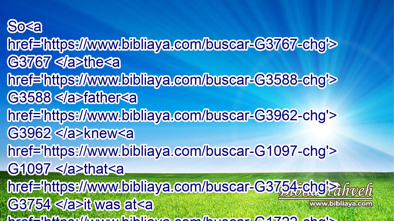 So G3767 the G3588 father G3962 knew G1097 that G3754 it was at G1722 the same G1565 hour, G5610 in G1722 the which G3739 Jesus G2424 said G2036 unto him, G846 Thy G4675 son G5207 liveth: G2198 and G2532 himself G846 believed, G4100 and G2532 his G846 whole G3650 house.G3614