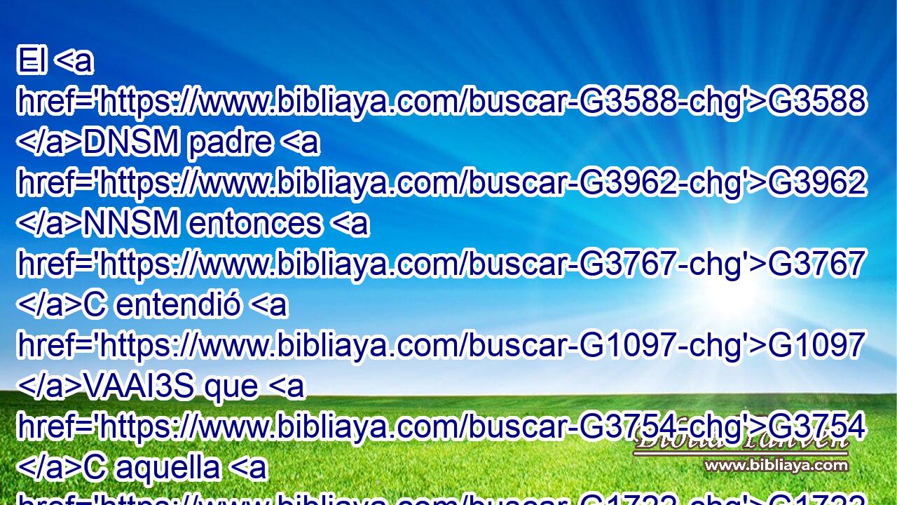 El G3588 DNSM padre G3962 NNSM entonces G3767 C entendió G1097 VAAI3S que G3754 C aquella G1722 G1565 P RD-DSF era la G3588 DDSF hora G5610 NDSF en G1722 P que G3739 RR-DSF Jesús G3588 G2424 DNSM NNSM le G846 RP-DSM había dicho: G2036 VAAI3S • G3754 C Tu G4675 RP2GS hijo G3588 G5207 DNSM NNSM vive; G2198 VPAI3S y G2532 C creyó G4100 VAAI3S él G846 RP-NSM « con» G2532 C toda G3650 JNSF su G846 RP-GSM casa. G3588 G3614 DNSF NNSF 
