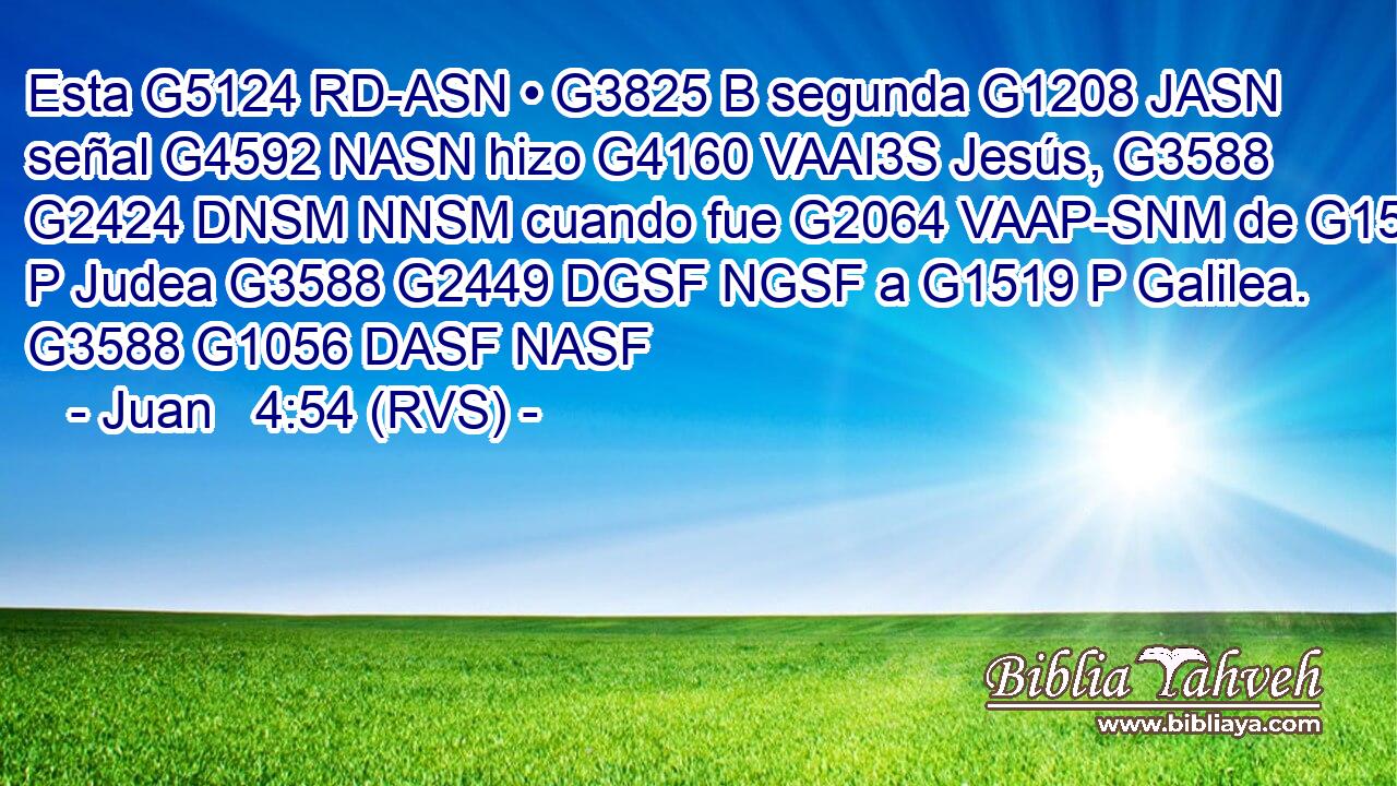 Esta G5124 RD-ASN • G3825 B segunda G1208 JASN señal G4592 NASN hizo G4160 VAAI3S Jesús, G3588 G2424 DNSM NNSM cuando fue G2064 VAAP-SNM de G1537 P Judea G3588 G2449 DGSF NGSF a G1519 P Galilea. G3588 G1056 DASF NASF 