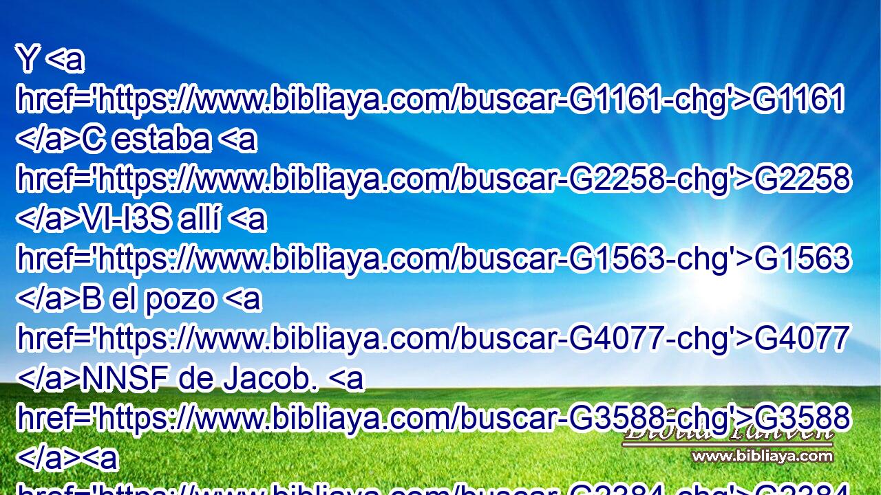Y G1161 C estaba G2258 VI-I3S allí G1563 B el pozo G4077 NNSF de Jacob. G3588 G2384 DGSM XP Entonces G3767 C Jesús, G3588 G2424 DNSM NNSM cansado G2872 VRAP-SNM del G1537 G3588 P DGSF camino, G3597 NGSF se sentó G2516 VIUI3S así G3779 B junto G1909 P al G3588 DDSF pozo. G4077 NDSF Era G2258 VI-I3S como G5616 B la hora G5610 NNSF sexta. G1623 JNSF 