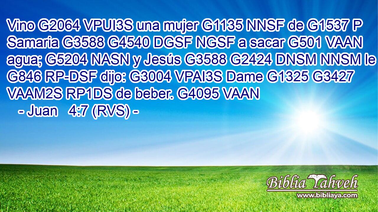 Vino G2064 VPUI3S una mujer G1135 NNSF de G1537 P Samaria G3588 G4540 DGSF NGSF a sacar G501 VAAN agua; G5204 NASN y Jesús G3588 G2424 DNSM NNSM le G846 RP-DSF dijo: G3004 VPAI3S Dame G1325 G3427 VAAM2S RP1DS de beber. G4095 VAAN 
