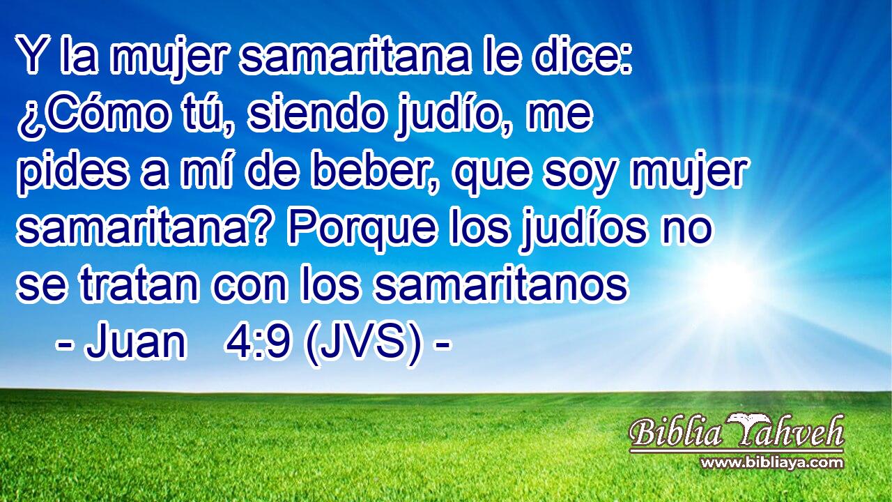 Y la mujer samaritana le dice: ¿Cómo tú, siendo judío, me pides a mí de beber, que soy mujer samaritana? Porque los judíos no se tratan con los samaritanos