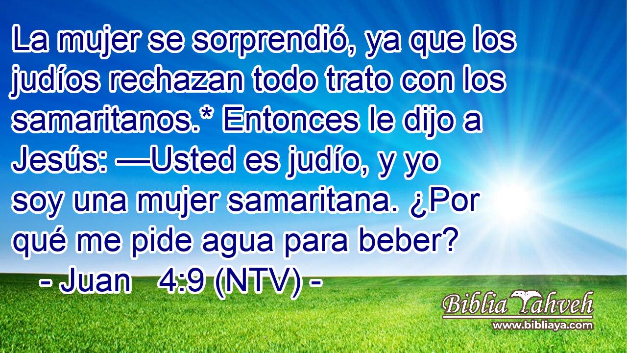 La mujer se sorprendió, ya que los judíos rechazan todo trato con los samaritanos.* Entonces le dijo a Jesús: —Usted es judío, y yo soy una mujer samaritana. ¿Por qué me pide agua para beber?