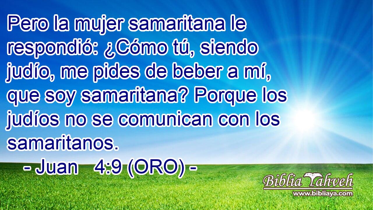  Pero la mujer samaritana le respondió: ¿Cómo tú, siendo judío, me pides de beber a mí, que soy samaritana? Porque los judíos no se comunican con los samaritanos. 