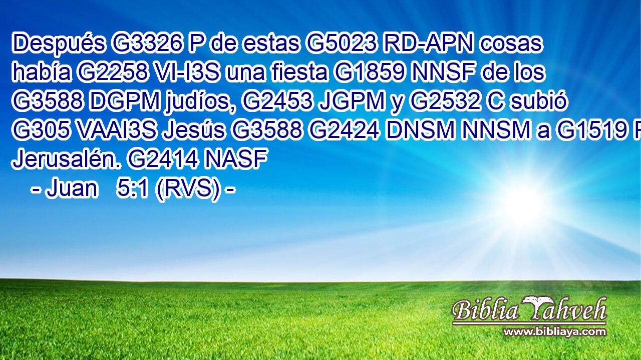 Después G3326 P de estas G5023 RD-APN cosas había G2258 VI-I3S una fiesta G1859 NNSF de los G3588 DGPM judíos, G2453 JGPM y G2532 C subió G305 VAAI3S Jesús G3588 G2424 DNSM NNSM a G1519 P Jerusalén. G2414 NASF 