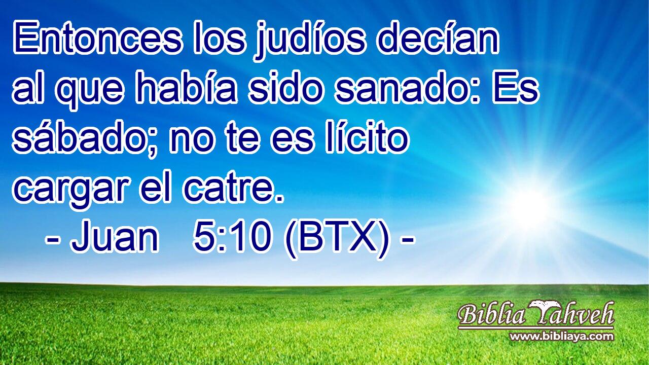 Entonces los judíos decían al que había sido sanado: Es sábado; no te es lícito cargar el catre.
