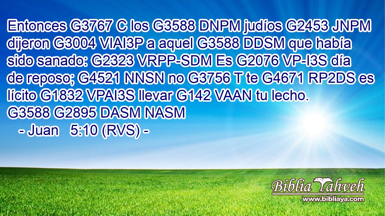Entonces G3767 C los G3588 DNPM judíos G2453 JNPM dijeron G3004 VIAI3P a aquel G3588 DDSM que había sido sanado: G2323 VRPP-SDM Es G2076 VP-I3S día de reposo; G4521 NNSN no G3756 T te G4671 RP2DS es lícito G1832 VPAI3S llevar G142 VAAN tu lecho. G3588 G2895 DASM NASM 