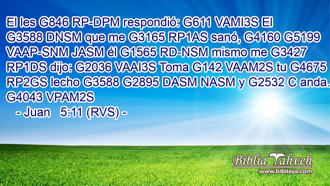 El les G846 RP-DPM respondió: G611 VAMI3S El G3588 DNSM que me G3165 RP1AS sanó, G4160 G5199 VAAP-SNM JASM él G1565 RD-NSM mismo me G3427 RP1DS dijo: G2036 VAAI3S Toma G142 VAAM2S tu G4675 RP2GS lecho G3588 G2895 DASM NASM y G2532 C anda. G4043 VPAM2S 