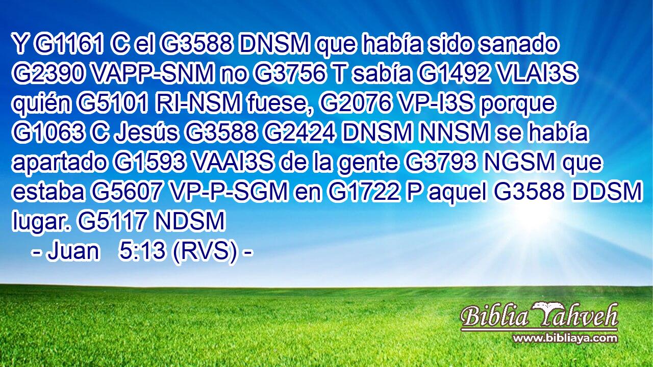 Y G1161 C el G3588 DNSM que había sido sanado G2390 VAPP-SNM no G3756 T sabía G1492 VLAI3S quién G5101 RI-NSM fuese, G2076 VP-I3S porque G1063 C Jesús G3588 G2424 DNSM NNSM se había apartado G1593 VAAI3S de la gente G3793 NGSM que estaba G5607 VP-P-SGM en G1722 P aquel G3588 DDSM lugar. G5117 NDSM 