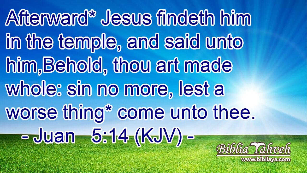 Afterward* Jesus findeth him in the temple, and said unto him,Behold, thou art made whole: sin no more, lest a worse thing* come unto thee.