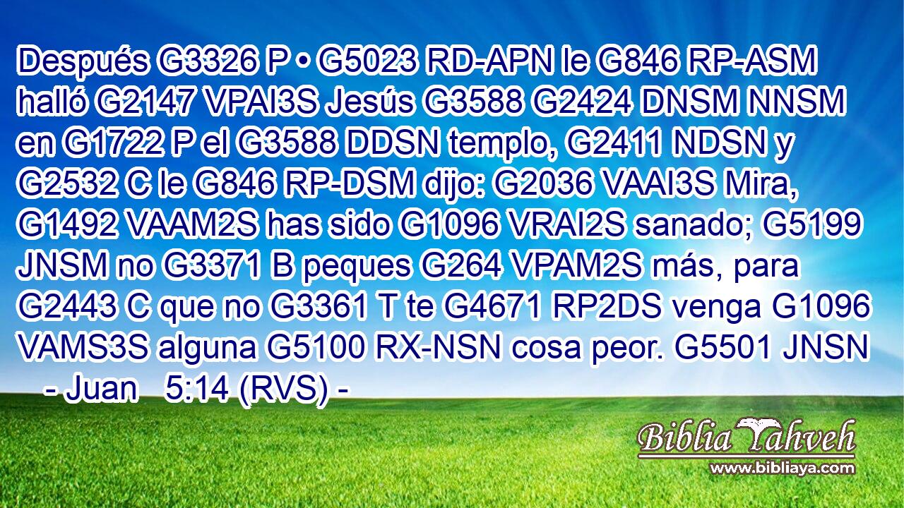 Después G3326 P • G5023 RD-APN le G846 RP-ASM halló G2147 VPAI3S Jesús G3588 G2424 DNSM NNSM en G1722 P el G3588 DDSN templo, G2411 NDSN y G2532 C le G846 RP-DSM dijo: G2036 VAAI3S Mira, G1492 VAAM2S has sido G1096 VRAI2S sanado; G5199 JNSM no G3371 B peques G264 VPAM2S más, para G2443 C que no G3361 T te G4671 RP2DS venga G1096 VAMS3S alguna G5100 RX-NSN cosa peor. G5501 JNSN 