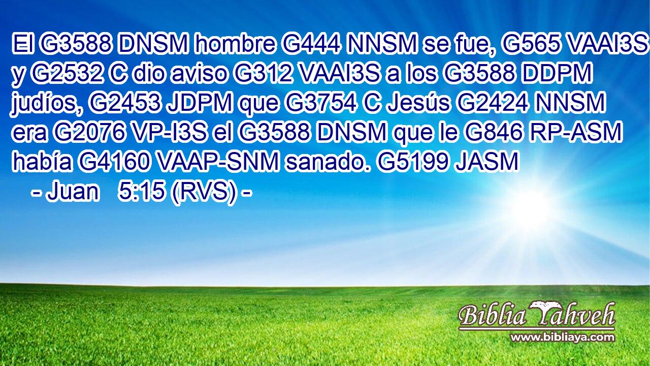 El G3588 DNSM hombre G444 NNSM se fue, G565 VAAI3S y G2532 C dio aviso G312 VAAI3S a los G3588 DDPM judíos, G2453 JDPM que G3754 C Jesús G2424 NNSM era G2076 VP-I3S el G3588 DNSM que le G846 RP-ASM había G4160 VAAP-SNM sanado. G5199 JASM 