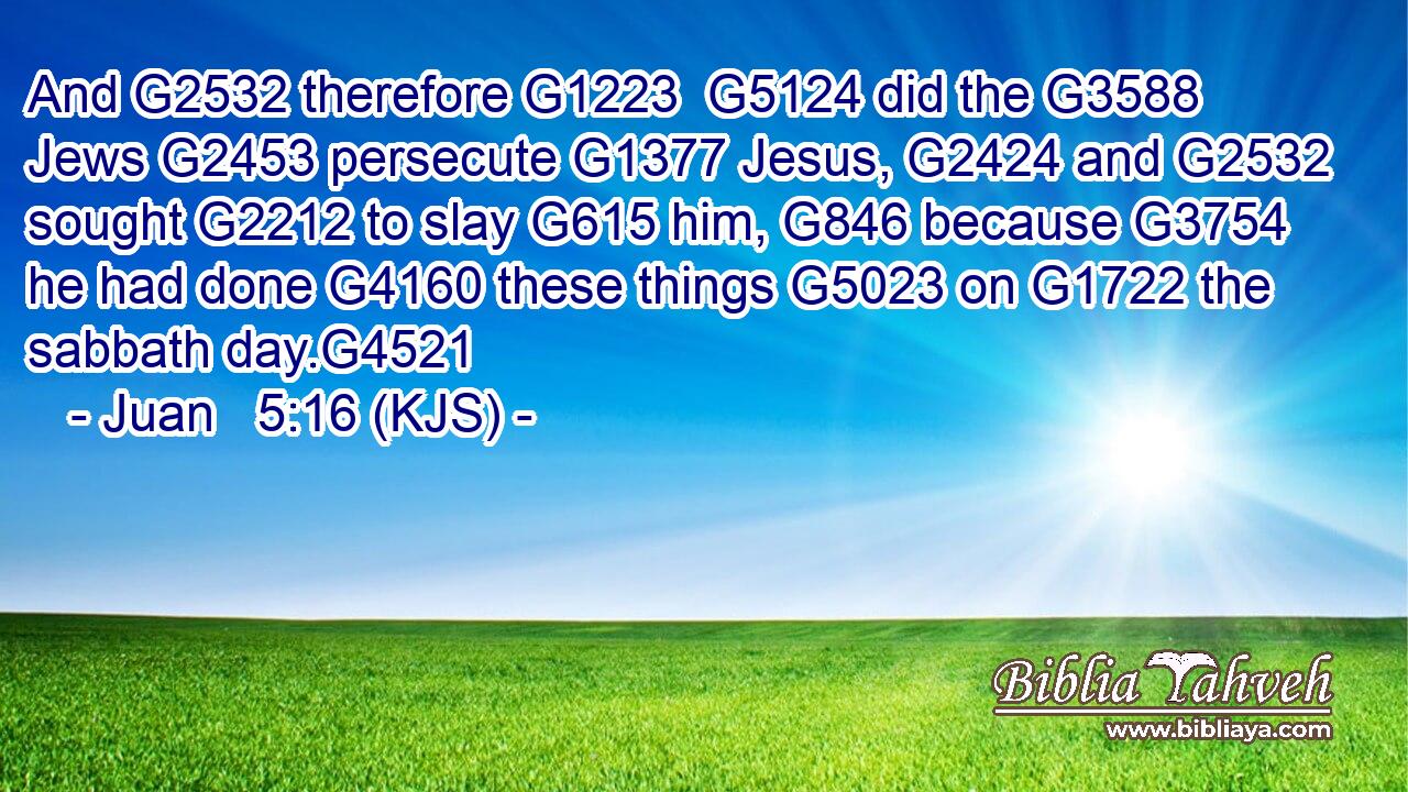 And G2532 therefore G1223  G5124 did the G3588 Jews G2453 persecute G1377 Jesus, G2424 and G2532 sought G2212 to slay G615 him, G846 because G3754 he had done G4160 these things G5023 on G1722 the sabbath day.G4521