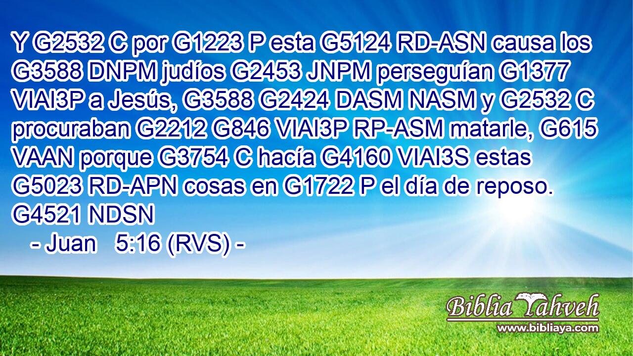 Y G2532 C por G1223 P esta G5124 RD-ASN causa los G3588 DNPM judíos G2453 JNPM perseguían G1377 VIAI3P a Jesús, G3588 G2424 DASM NASM y G2532 C procuraban G2212 G846 VIAI3P RP-ASM matarle, G615 VAAN porque G3754 C hacía G4160 VIAI3S estas G5023 RD-APN cosas en G1722 P el día de reposo. G4521 NDSN 