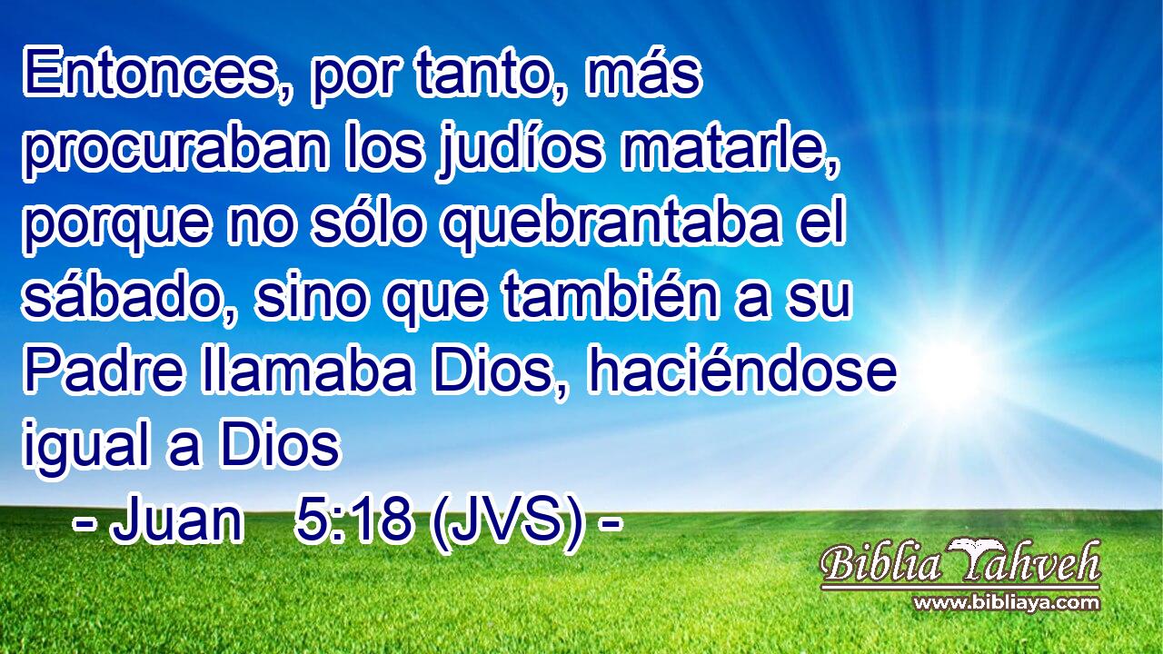 Entonces, por tanto, más procuraban los judíos matarle, porque no sólo quebrantaba el sábado, sino que también a su Padre llamaba Dios, haciéndose igual a Dios
