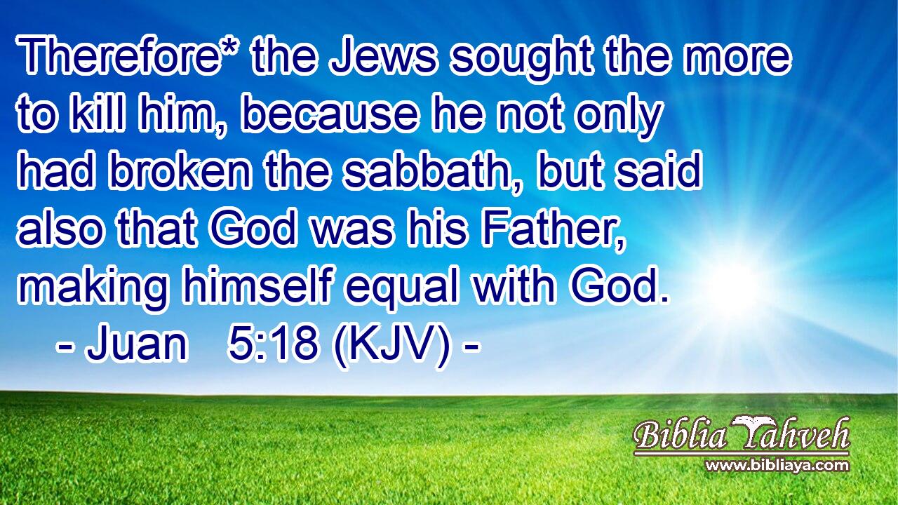 Therefore* the Jews sought the more to kill him, because he not only had broken the sabbath, but said also that God was his Father, making himself equal with God.