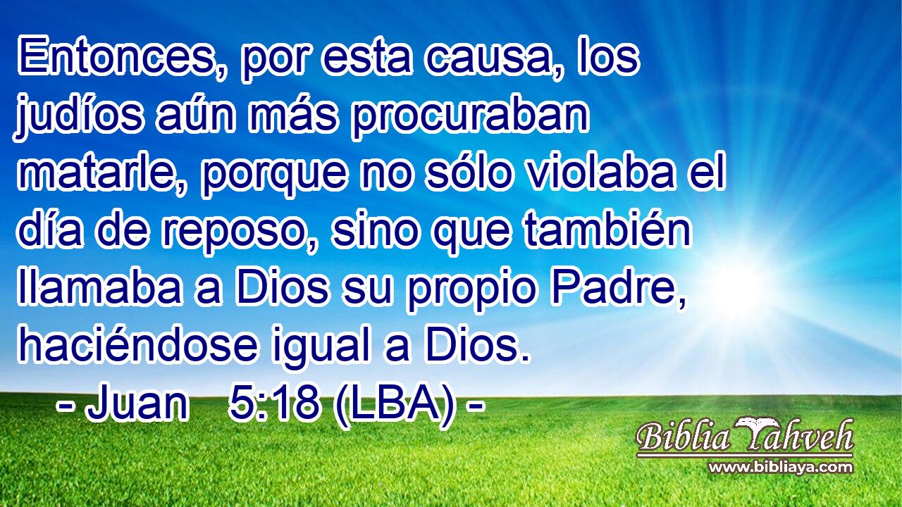 Entonces, por esta causa, los judíos aún más procuraban matarle, porque no sólo violaba el día de reposo, sino que también llamaba a Dios su propio Padre, haciéndose igual a Dios.