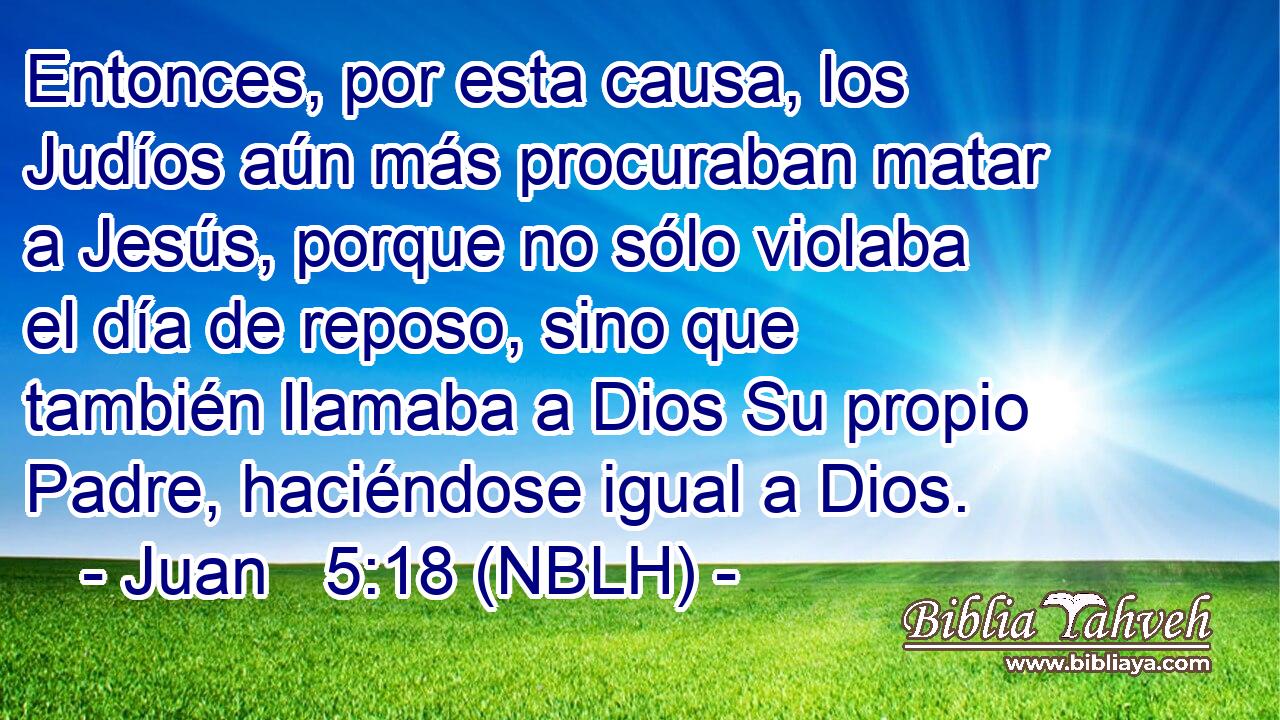  Entonces, por esta causa, los Judíos aún más procuraban matar a Jesús, porque no sólo violaba el día de reposo, sino que también llamaba a Dios Su propio Padre, haciéndose igual a Dios. 